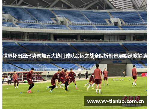 世界杯出线形势聚焦五大热门球队命运之战全解析前景展望深度解读