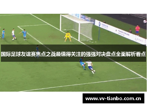 国际足球友谊赛焦点之战最值得关注的强强对决盘点全面解析看点